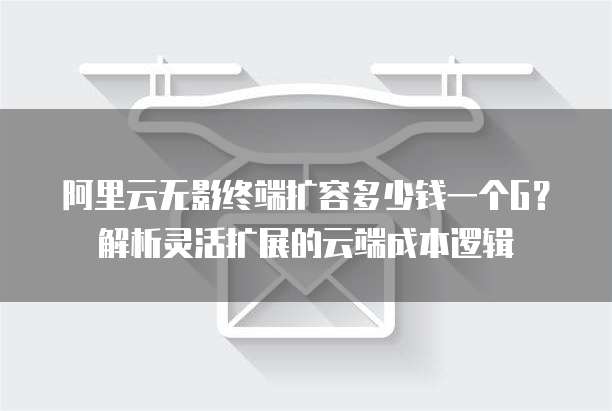 阿里云无影终端扩容多少钱一个G?解析灵活扩展的云端成本逻辑