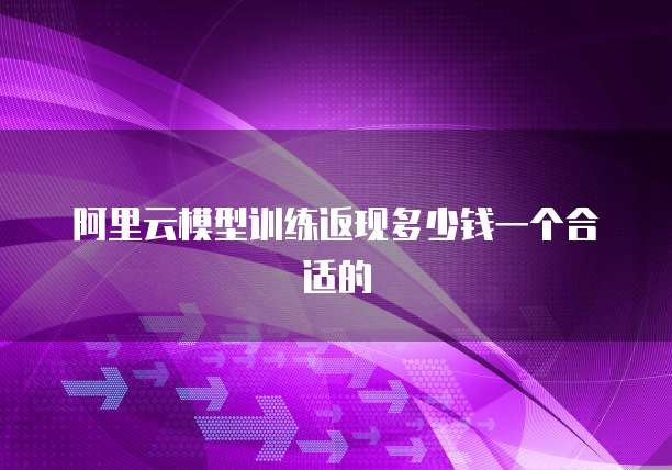 阿里云模型训练返现多少钱一个合适的