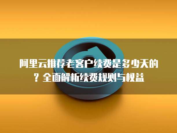 阿里云推荐老客户续费是多少天的?全面解析续费规则与权益