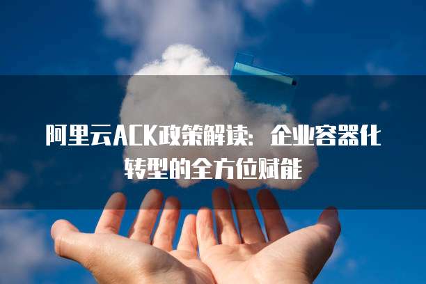 阿里云ACK政策解读:企业容器化转型的全方位赋能