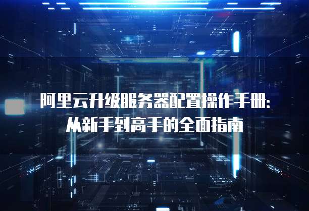 阿里云升级服务器配置操作手册:从新手到高手的全面指南