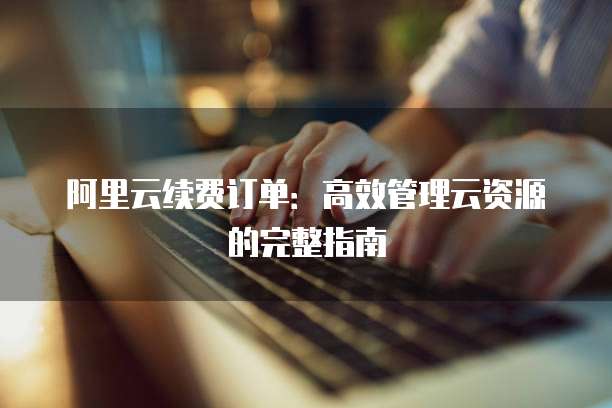 阿里云续费订单:高效管理云资源的完整指南
