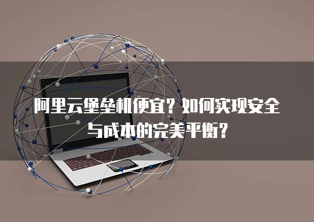 阿里云堡垒机便宜?如何实现安全与成本的完美平衡?