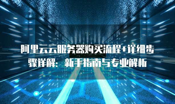 阿里云云服务器购买流程+详细步骤详解：新手指南与专业解析