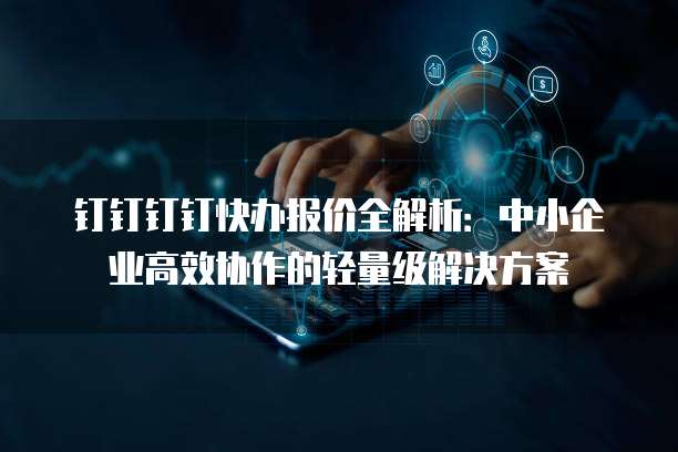 钉钉钉钉快办报价全解析:中小企业高效协作的轻量级解决方案