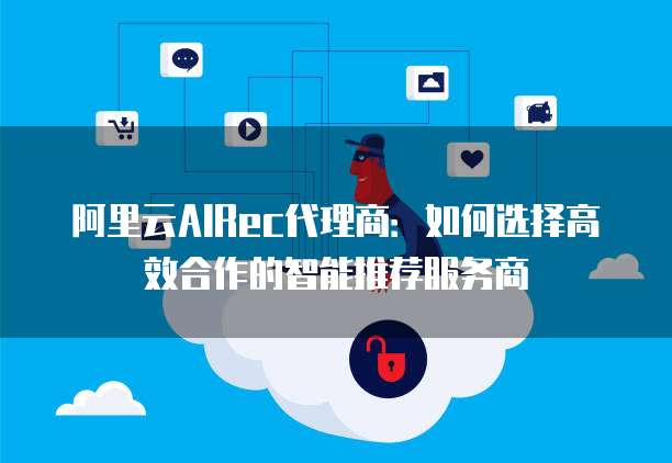 阿里云AIRec代理商:如何选择高效合作的智能推荐服务商