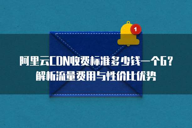 阿里云CDN收费标准多少钱一个G？解析流量费用与性价比优势