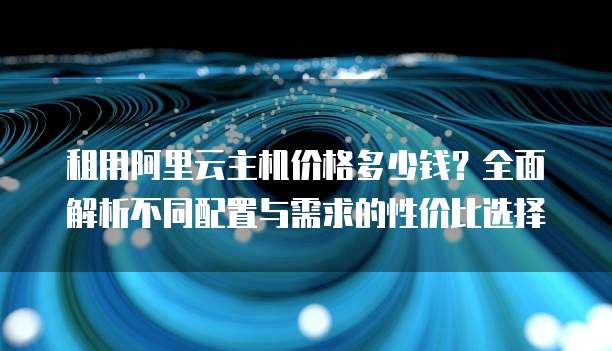 租用阿里云主机价格多少钱？全面解析不同配置与需求的性价比选择