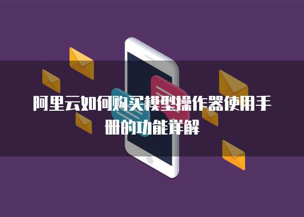 阿里云如何购买模型操作器使用手册的功能详解