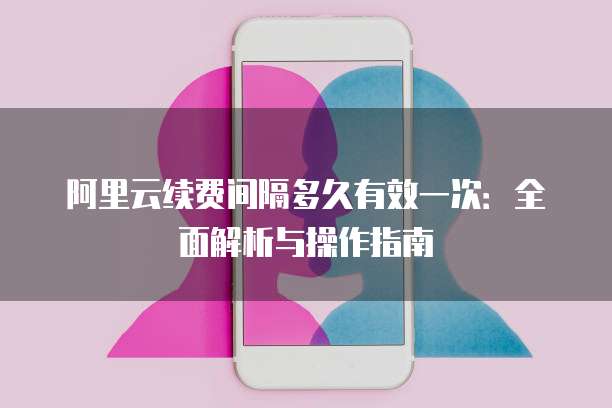 阿里云续费间隔多久有效一次:全面解析与操作指南