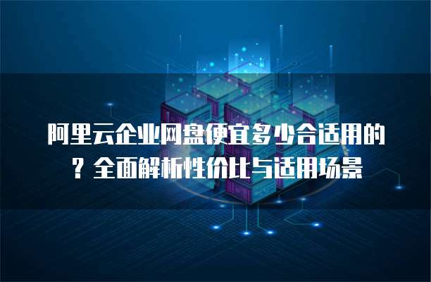 阿里云企业网盘便宜多少合适用的?全面解析性价比与适用场景