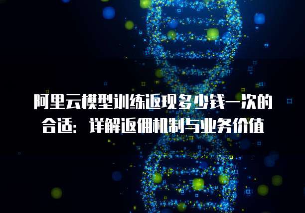 阿里云模型训练返现多少钱一次的合适:详解返佣机制与业务价值