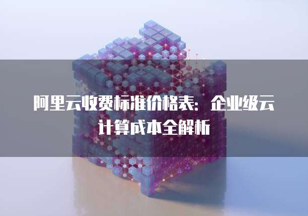 阿里云收费标准价格表：企业级云计算成本全解析