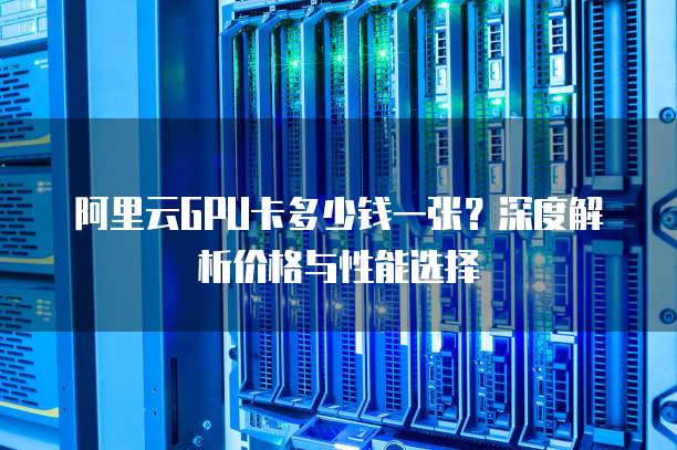 阿里云GPU卡多少钱一张?深度解析价格与性能选择