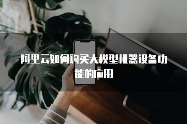 阿里云如何购买大模型机器设备功能的应用