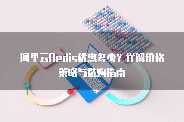 阿里云Redis优惠多少?详解价格策略与选购指南