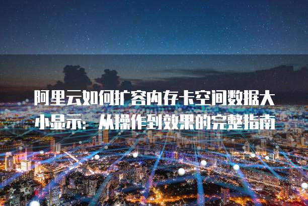 阿里云如何扩容内存卡空间数据大小显示:从操作到效果的完整指南