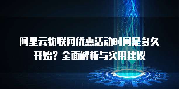 阿里云物联网优惠活动时间是多久开始?全面解析与实用建议