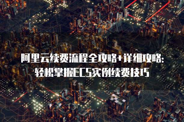 阿里云续费流程全攻略+详细攻略:轻松掌握ECS实例续费技巧