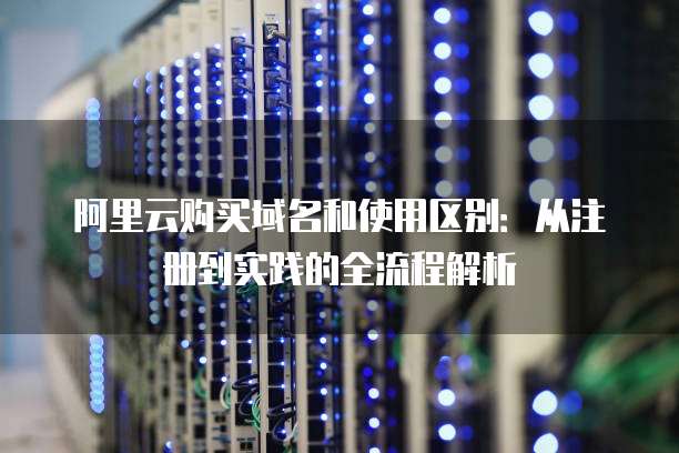 阿里云购买域名和使用区别:从注册到实践的全流程解析