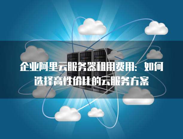 企业阿里云服务器租用费用:如何选择高性价比的云服务方案
