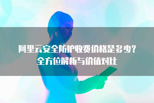 阿里云安全防护收费价格是多少?全方位解析与价值对比