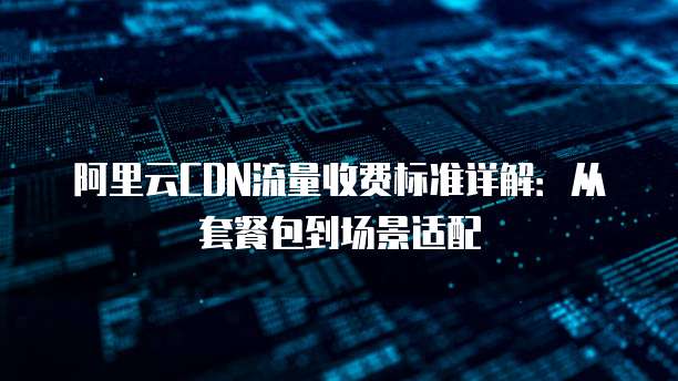 阿里云CDN流量收费标准详解：从套餐包到场景适配