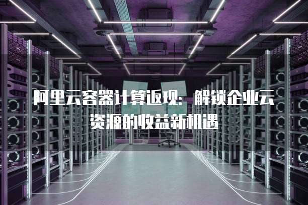 阿里云容器计算返现:解锁企业云资源的收益新机遇