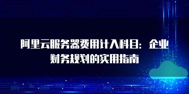 阿里云服务器费用计入科目:企业财务规划的实用指南