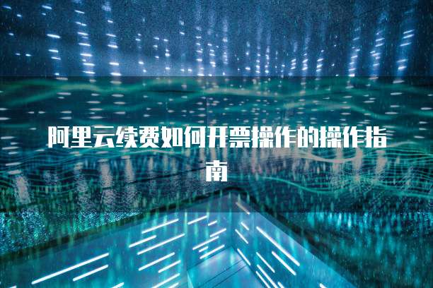 阿里云续费如何开票操作的操作指南