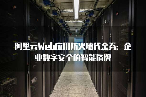 阿里云Web应用防火墙代金券:企业数字安全的智能盾牌