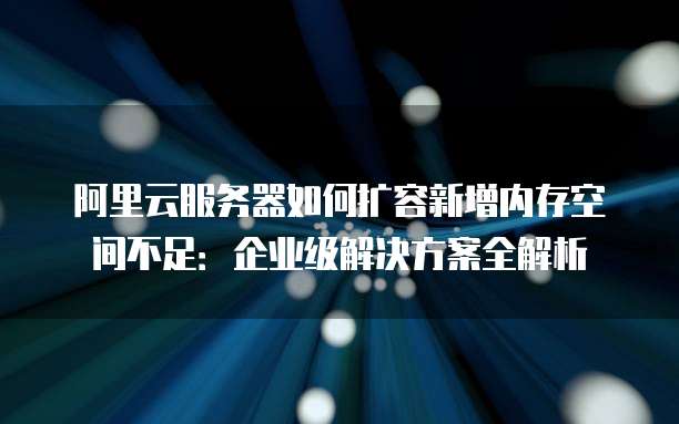 阿里云服务器如何扩容新增内存空间不足：企业级解决方案全解析