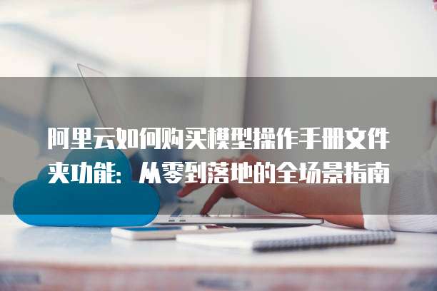 阿里云如何购买模型操作手册文件夹功能:从零到落地的全场景指南