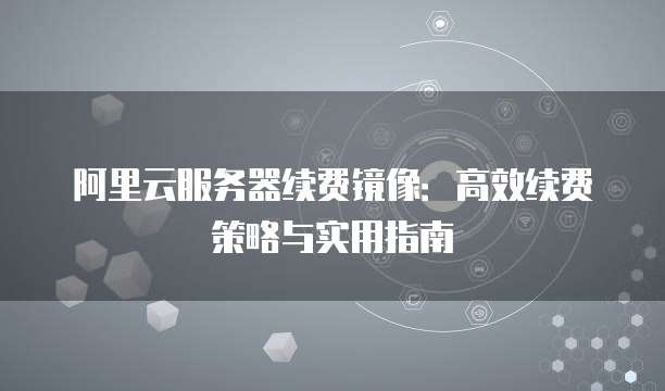 阿里云服务器续费镜像：高效续费策略与实用指南