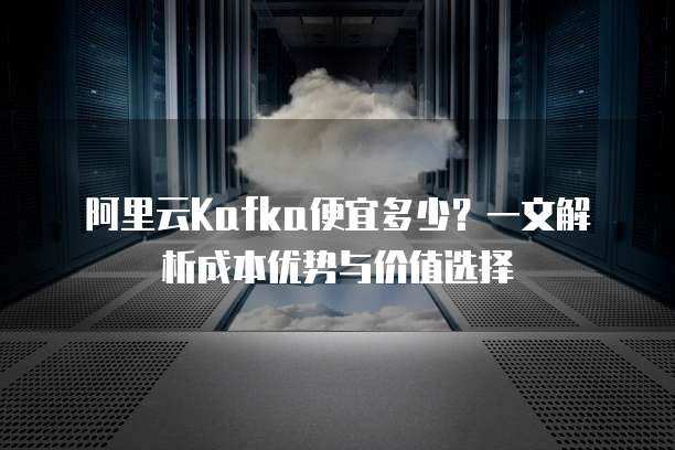 阿里云Kafka便宜多少?一文解析成本优势与价值选择