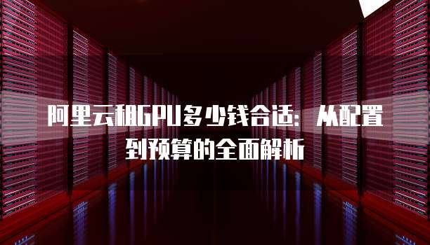 阿里云租GPU多少钱合适:从配置到预算的全面解析