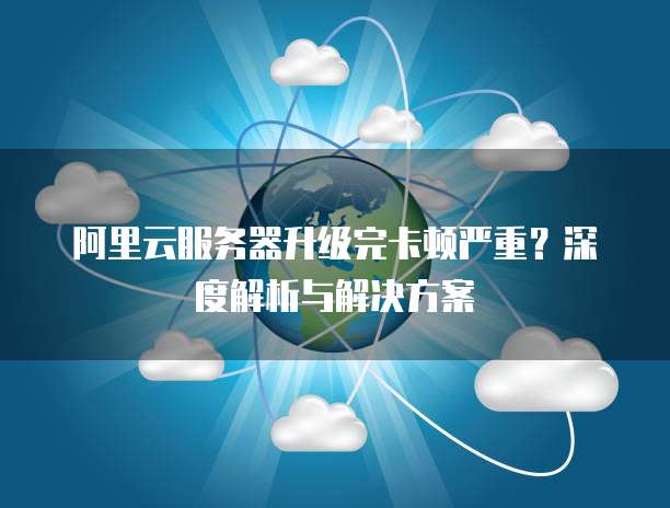 阿里云服务器升级完卡顿严重?深度解析与解决方案