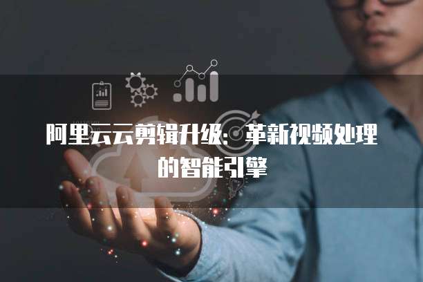 阿里云云剪辑升级:革新视频处理的智能引擎