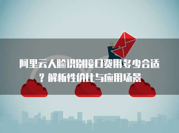 阿里云人脸识别接口费用多少合适？解析性价比与应用场景