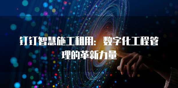 钉钉智慧施工租用:数字化工程管理的革新力量