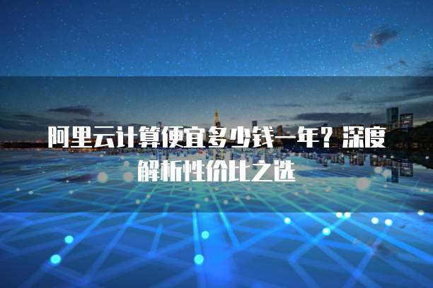 阿里云计算便宜多少钱一年?深度解析性价比之选