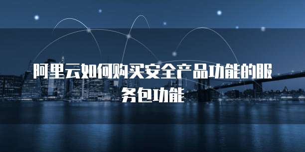 阿里云如何购买安全产品功能的服务包功能