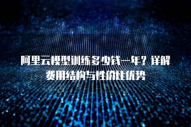 阿里云模型训练多少钱一年?详解费用结构与性价比优势