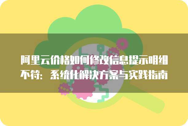 阿里云价格如何修改信息提示明细不符：系统化解决方案与实践指南