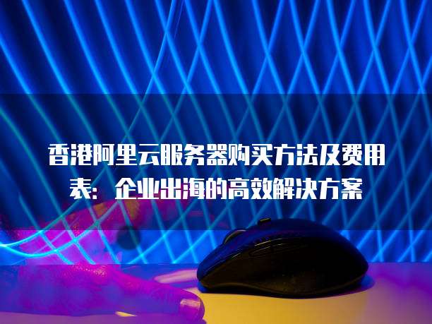香港阿里云服务器购买方法及费用表:企业出海的高效解决方案