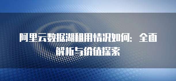 阿里云数据湖租用情况如何:全面解析与价值探索