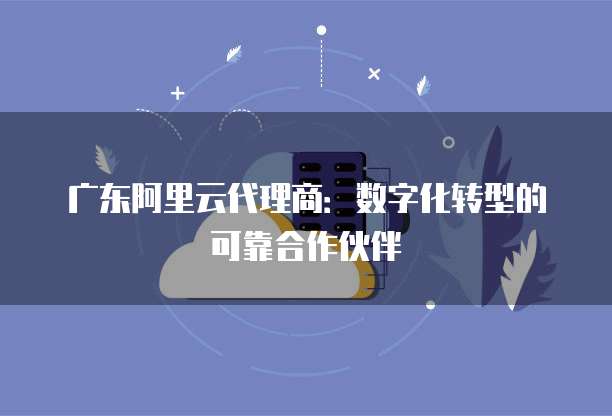 广东阿里云代理商：数字化转型的可靠合作伙伴