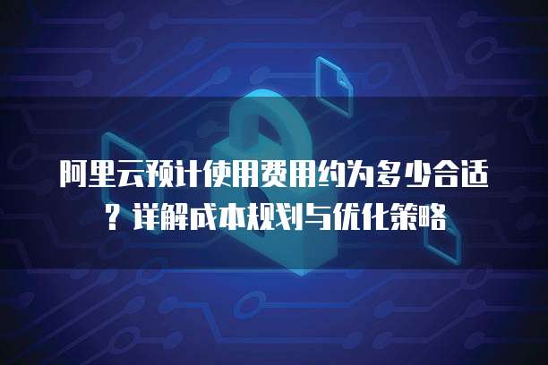 阿里云预计使用费用约为多少合适？详解成本规划与优化策略