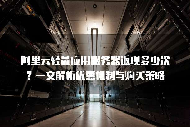 阿里云轻量应用服务器返现多少次?一文解析优惠机制与购买策略