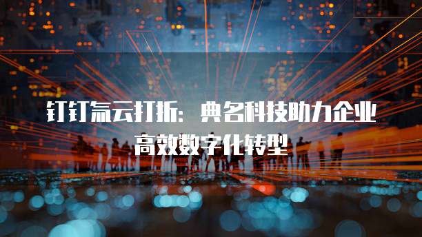 钉钉氚云打折：典名科技助力企业高效数字化转型